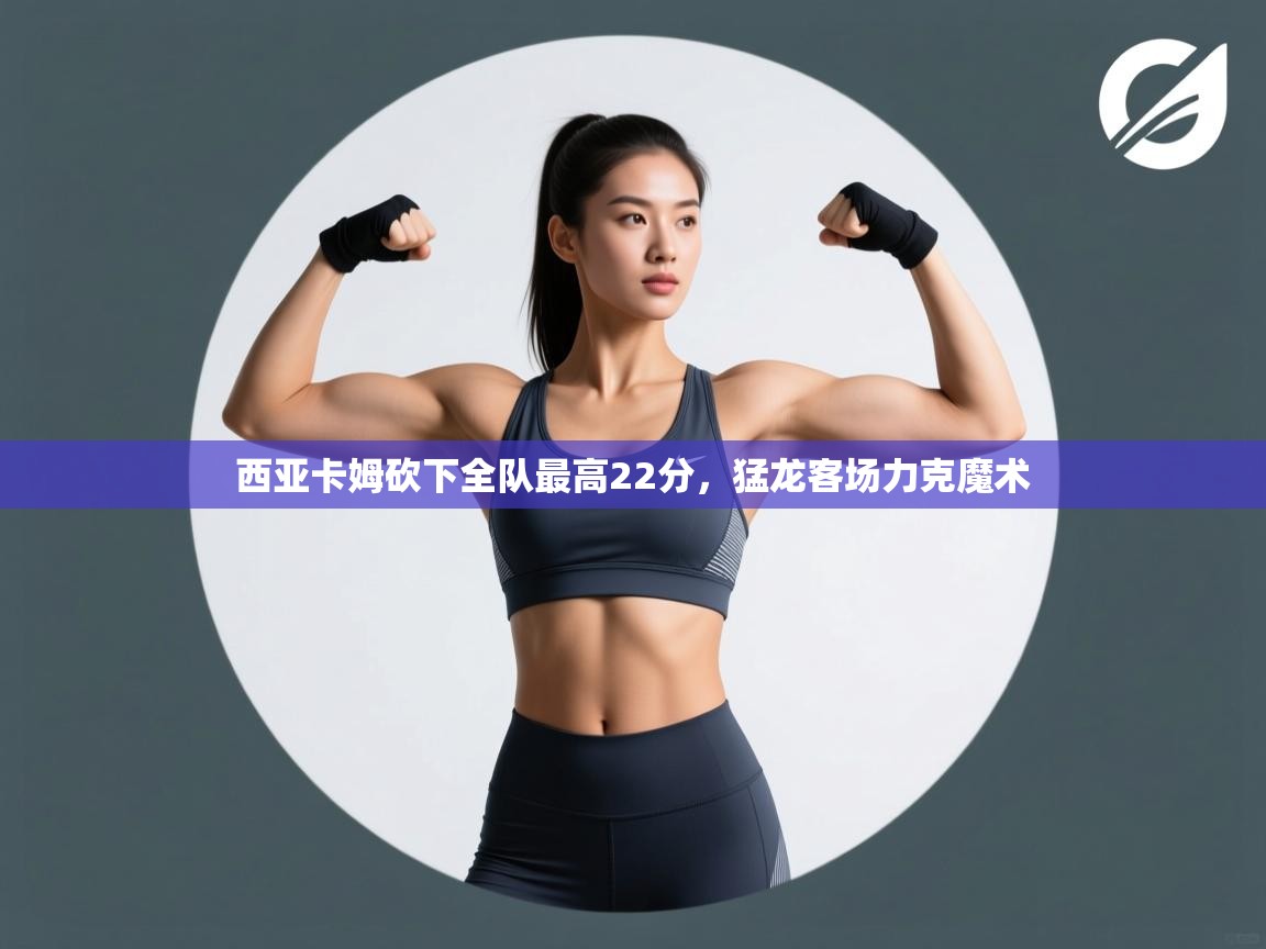 西亚卡姆砍下全队最高22分，猛龙客场力克魔术